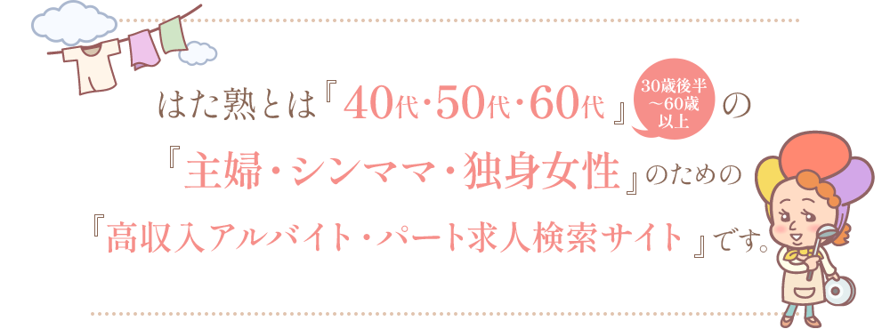 はた熟とは『40代・50代・60代』（30歳後半〜60歳以上）の『主婦・シンママ・独身女性』のための『高収入アルバイト・パート求人検索サイト』です。