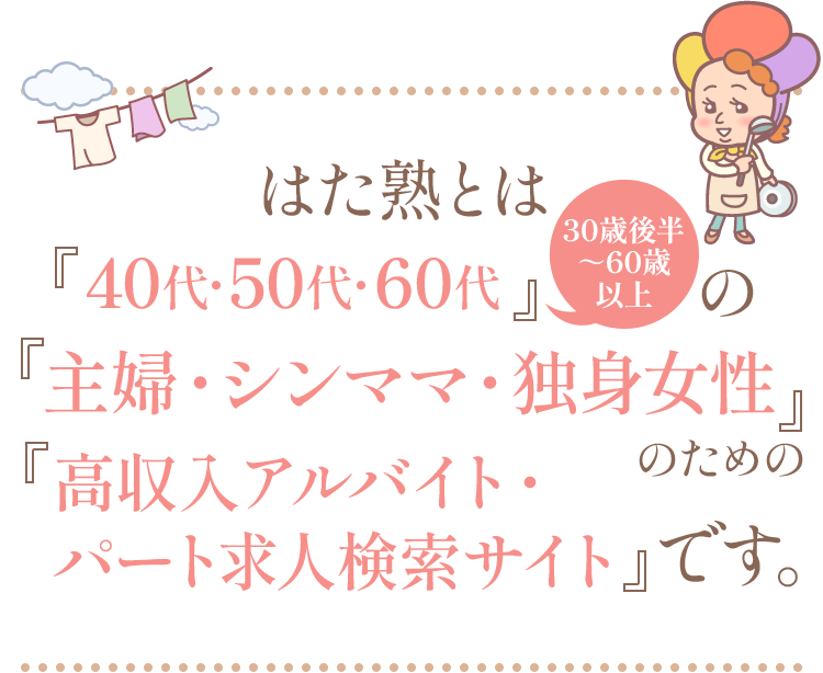 はた熟とは『40代・50代・60代』（30歳後半〜60歳以上）の『主婦・シンママ・独身女性』のための『高収入アルバイト・パート求人検索サイト』です。